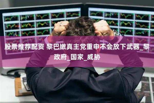 股票推荐配资 黎巴嫩真主党重申不会放下武器_黎政府_国家_威胁