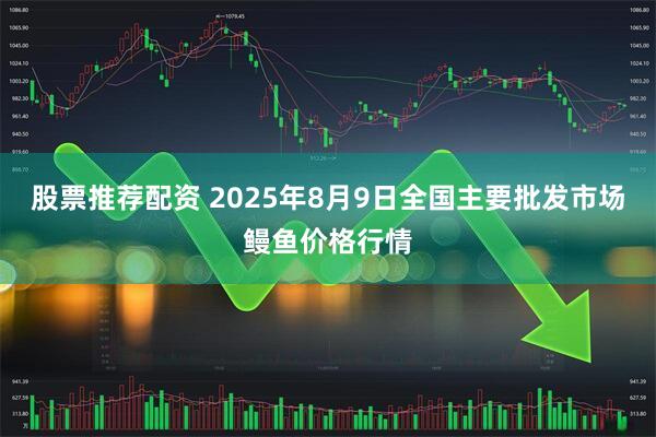 股票推荐配资 2025年8月9日全国主要批发市场鳗鱼价格行情