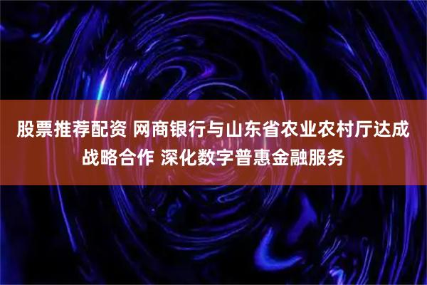 股票推荐配资 网商银行与山东省农业农村厅达成战略合作 深化数字普惠金融服务