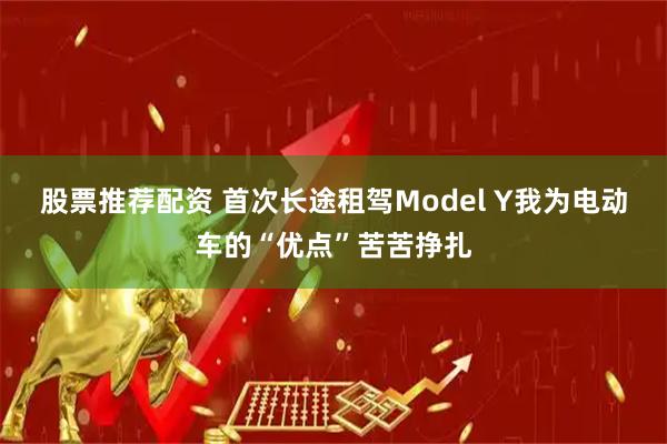 股票推荐配资 首次长途租驾Model Y我为电动车的“优点”苦苦挣扎
