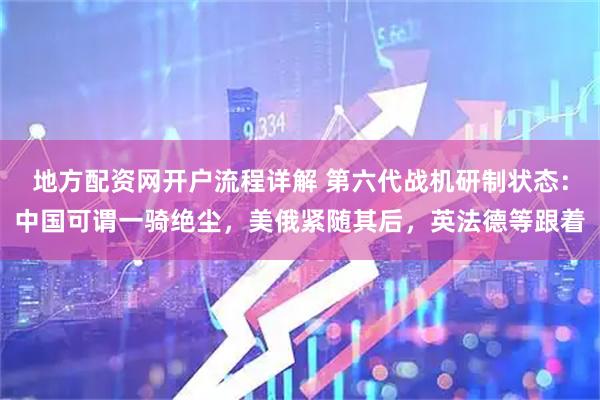 地方配资网开户流程详解 第六代战机研制状态：中国可谓一骑绝尘，美俄紧随其后，英法德等跟着