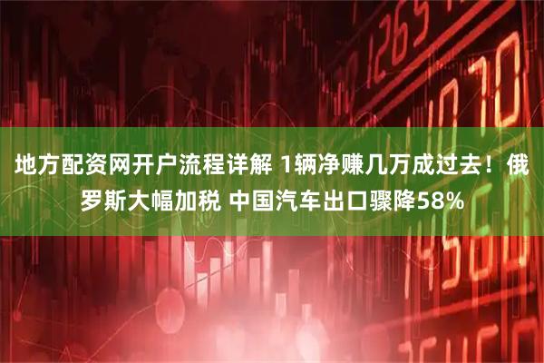 地方配资网开户流程详解 1辆净赚几万成过去！俄罗斯大幅加税 中国汽车出口骤降58%