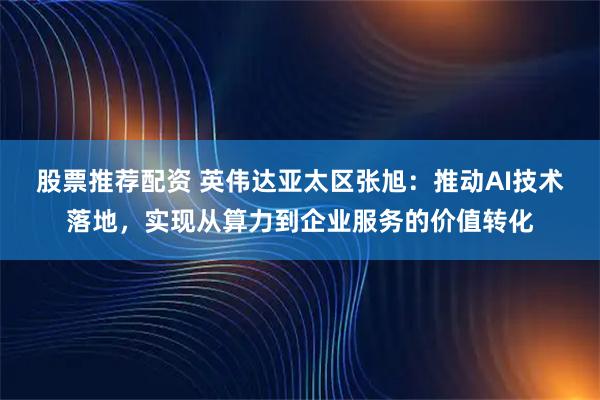 股票推荐配资 英伟达亚太区张旭：推动AI技术落地，实现从算力到企业服务的价值转化