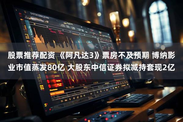 股票推荐配资 《阿凡达3》票房不及预期 博纳影业市值蒸发80亿 大股东中信证券拟减持套现2亿