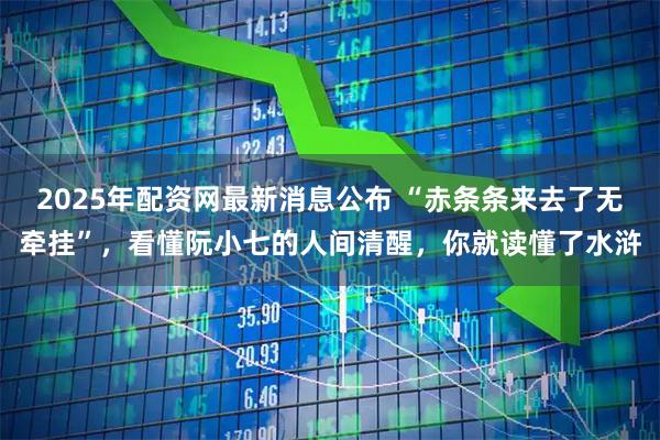 2025年配资网最新消息公布 “赤条条来去了无牵挂”，看懂阮小七的人间清醒，你就读懂了水浒