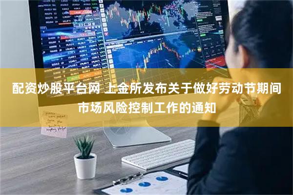 配资炒股平台网 上金所发布关于做好劳动节期间市场风险控制工作的通知