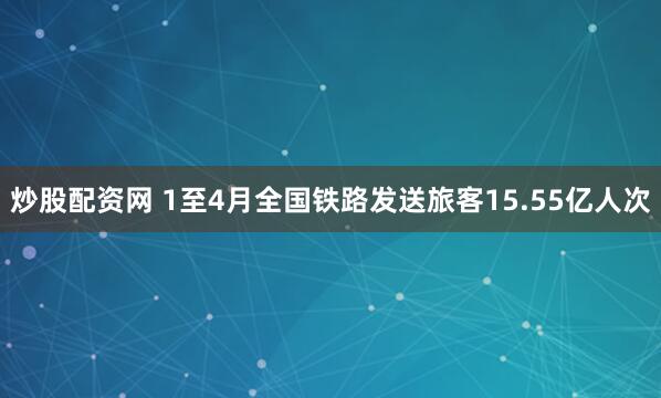 炒股配资网 1至4月全国铁路发送旅客15.55亿人次