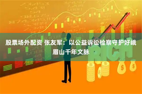 股票场外配资 张友军：以公益诉讼检察守护好峨眉山千年文脉